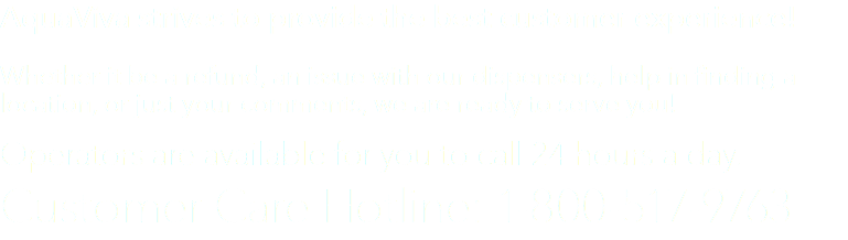 AquaViva strives to provide the best customer experience! Whether it be a refund, an issue with our dispensers, help in finding a location, or just your comments, we are ready to serve you! Operators are available for you to call 24 hours a day. Customer Care Hotline: 1-800-517-9763