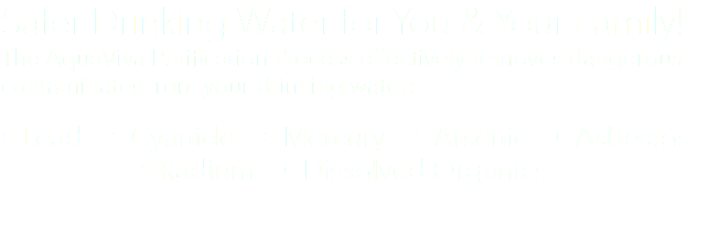 Safer Drinking Water for You & Your Family! The AquaViva Purification Process effectively removes dangerous contaminates from your drinking water: • Lead • Cyanide • Mercury • Arsenic • Asbestos • Radium • Dissolved Organics 