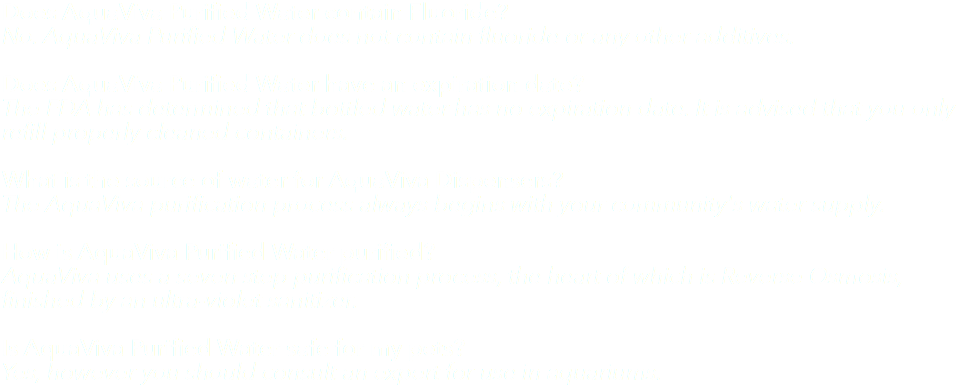 Does AquaViva Purified Water contain Fluoride? No. AquaViva Purified Water does not contain fluoride or any other additives. Does AquaViva Purified Water have an expiration date? The FDA has determined that bottled water has no expiration date. It is advised that you only refill properly cleaned containers. What is the source of water for AquaViva Dispensers? The AquaViva purification process always begins with your community's water supply. How is AquaViva Purified Water purified? AquaViva uses a seven step purification process, the heart of which is Reverse Osmosis, finished by an ultra-violet sanitizer. Is AquaViva Purified Water safe for my pets? Yes, however you should consult an expert for use in aquariums.